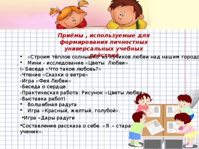 Приёмы , используемые для формирования личностных универсальных учебных действий  «Строим тёплое солнышко из лучиков любви над нашим городом» Мини - исследование «Цветы Любви» (- Беседа «Что такое любовь?» -Чтение «Сказки о ветре» -Игра «Фея Любви» -Беседа о сердце -Практическая работа: Рисунок «Цветы любви» -Выставка работ) Волшебная радуга Игра «Красный, желтый, голубой». .  Игра «Дары радуги Составление рассказа о себе «Я – старательный ученик». 