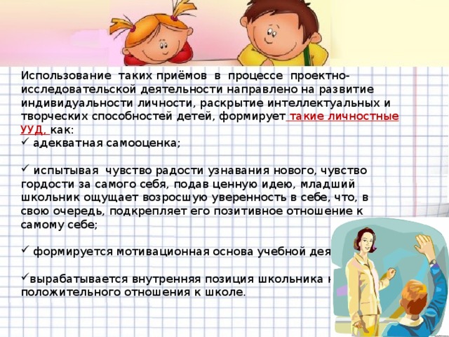 Использование таких приёмов в процессе проектно-исследовательской деятельности направлено на развитие индивидуальности личности, раскрытие интеллектуальных и творческих способностей детей, формирует такие личностные УУД, как:  адекватная самооценка;   испытывая чувство радости узнавания нового, чувство гордости за самого себя, подав ценную идею, младший школьник ощущает возросшую уверенность в себе, что, в свою очередь, подкрепляет его позитивное отношение к самому себе;  формируется мотивационная основа учебной деятельности;  вырабатывается внутренняя позиция школьника на уровне положительного отношения к школе.  .  