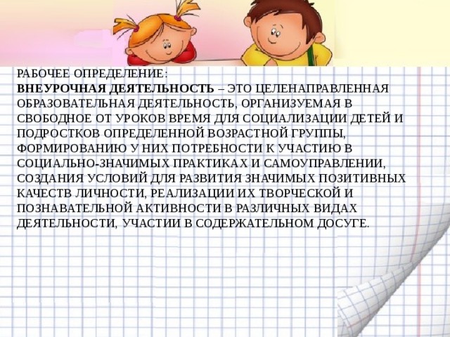 РАБОЧЕЕ ОПРЕДЕЛЕНИЕ:  ВНЕУРОЧНАЯ ДЕЯТЕЛЬНОСТЬ – ЭТО ЦЕЛЕНАПРАВЛЕННАЯ ОБРАЗОВАТЕЛЬНАЯ ДЕЯТЕЛЬНОСТЬ, ОРГАНИЗУЕМАЯ В СВОБОДНОЕ ОТ УРОКОВ ВРЕМЯ ДЛЯ СОЦИАЛИЗАЦИИ ДЕТЕЙ И ПОДРОСТКОВ ОПРЕДЕЛЕННОЙ ВОЗРАСТНОЙ ГРУППЫ, ФОРМИРОВАНИЮ У НИХ ПОТРЕБНОСТИ К УЧАСТИЮ В СОЦИАЛЬНО-ЗНАЧИМЫХ ПРАКТИКАХ И САМОУПРАВЛЕНИИ, СОЗДАНИЯ УСЛОВИЙ ДЛЯ РАЗВИТИЯ ЗНАЧИМЫХ ПОЗИТИВНЫХ КАЧЕСТВ ЛИЧНОСТИ, РЕАЛИЗАЦИИ ИХ ТВОРЧЕСКОЙ И ПОЗНАВАТЕЛЬНОЙ АКТИВНОСТИ В РАЗЛИЧНЫХ ВИДАХ ДЕЯТЕЛЬНОСТИ, УЧАСТИИ В СОДЕРЖАТЕЛЬНОМ ДОСУГЕ.   