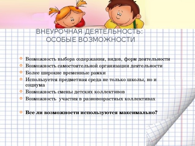 ВНЕУРОЧНАЯ ДЕЯТЕЛЬНОСТЬ:  ОСОБЫЕ ВОЗМОЖНОСТИ   Возможность выбора содержания, видов, форм деятельности Возможность самостоятельной организации деятельности Более широкие временные рамки Используется предметная среда не только школы, но и социума Возможность смены детских коллективов Возможность участия в разновозрастных коллективах  Все ли возможности используются максимально?      