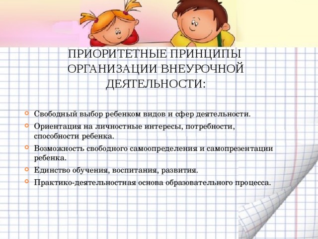 ПРИОРИТЕТНЫЕ ПРИНЦИПЫ ОРГАНИЗАЦИИ ВНЕУРОЧНОЙ ДЕЯТЕЛЬНОСТИ: Свободный выбор ребенком видов и сфер деятельности. Ориентация на личностные интересы, потребности, способности ребенка. Возможность свободного самоопределения и самопрезентации ребенка. Единство обучения, воспитания, развития. Практико-деятельностная основа образовательного процесса.  