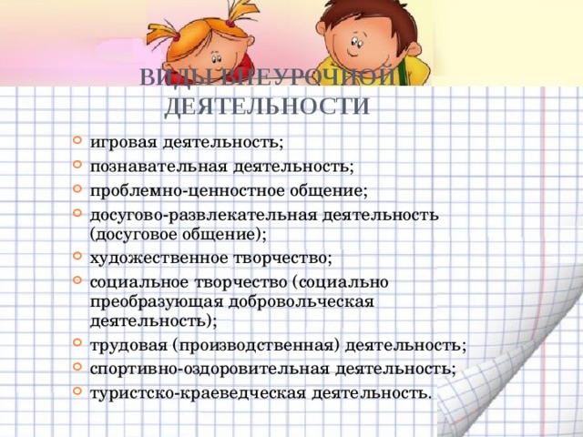ВИДЫ ВНЕУРОЧНОЙ ДЕЯТЕЛЬНОСТИ игровая деятельность; познавательная деятельность; проблемно-ценностное общение; досугово-развлекательная деятельность (досуговое общение); художественное творчество; социальное творчество (социально преобразующая добровольческая деятельность); трудовая (производственная) деятельность; спортивно-оздоровительная деятельность; туристско-краеведческая деятельность. 