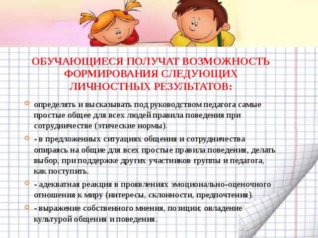 ОБУЧАЮЩИЕСЯ ПОЛУЧАТ ВОЗМОЖНОСТЬ ФОРМИРОВАНИЯ СЛЕДУЮЩИХ ЛИЧНОСТНЫХ РЕЗУЛЬТАТОВ: определять и высказывать под руководством педагога самые простые общее для всех людей правила поведения при сотрудничестве (этические нормы). - в предложенных ситуациях общения и сотрудничества опираясь на общие для всех простые правила поведения, делать выбор, при поддержке других участников группы и педагога, как поступить. - адекватная реакция в проявлениях эмоционально-оценочного отношения к миру (интересы, склонности, предпочтения). - выражение собственного мнения, позиции; овладение культурой общения и поведения.  