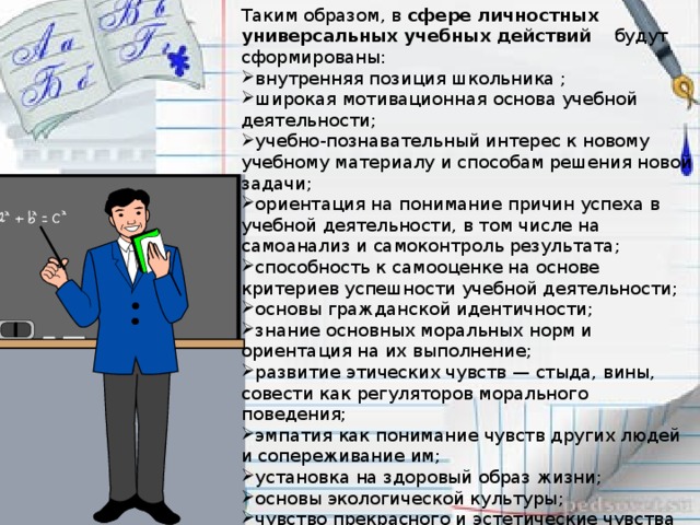 Таким образом, в  сфере личностных универсальных учебных действий будут сформированы: внутренняя позиция школьника ; широкая мотивационная основа учебной деятельности; учебно-познавательный интерес к новому учебному материалу и способам решения новой задачи; ориентация на понимание причин успеха в учебной деятельности, в том числе на самоанализ и самоконтроль результата; способность к самооценке на основе критериев успешности учебной деятельности; основы гражданской идентичности; знание основных моральных норм и ориентация на их выполнение; развитие этических чувств — стыда, вины, совести как регуляторов морального поведения; эмпатия как понимание чувств других людей и сопереживание им; установка на здоровый образ жизни; основы экологической культуры; чувство прекрасного и эстетические чувства на основе знакомства с мировой и отечественной художественной культурой.   