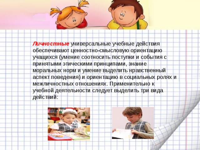 Личностные  универсальные учебные действия обеспечивают ценностно-смысловую ориентацию учащихся (умение соотносить поступки и события с принятыми этическими принципами, знание моральных норм и умение выделить нравственный аспект поведения) и ориентацию в социальных ролях и межличностных отношениях. Применительно к учебной деятельности следует выделить три вида действий:  