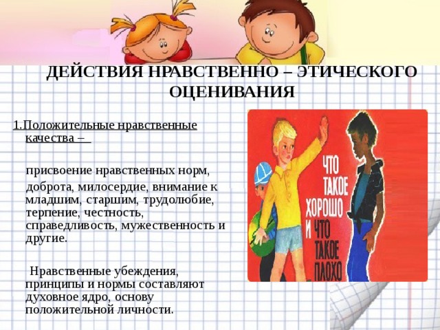   ДЕЙСТВИЯ НРАВСТВЕННО – ЭТИЧЕСКОГО ОЦЕНИВАНИЯ   1.Положительные нравственные качества –   присвоение нравственных норм,  доброта, милосердие, внимание к младшим, старшим, трудолюбие, терпение, честность, справедливость, мужественность и другие.  Нравственные убеждения, принципы и нормы составляют духовное ядро, основу положительной личности. 