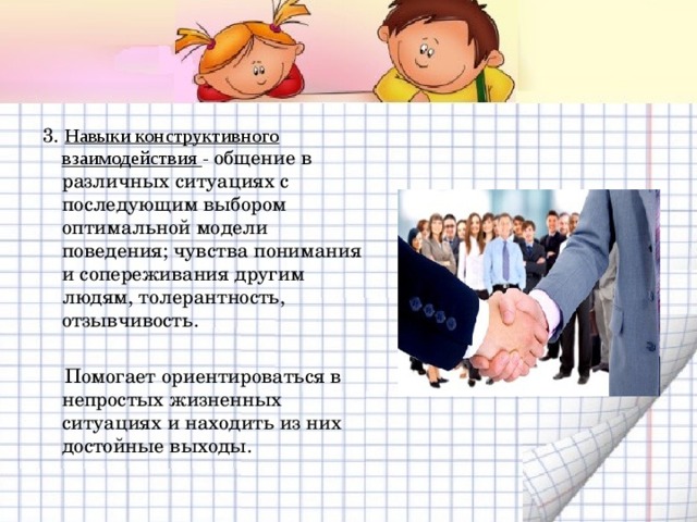 3. Навыки конструктивного взаимодействия - общение в различных ситуациях с последующим выбором оптимальной модели поведения; чувства понимания и сопереживания другим людям, толерантность, отзывчивость.  Помогает ориентироваться в непростых жизненных ситуациях и находить из них достойные выходы. 