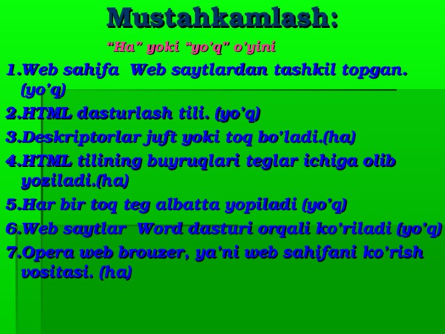 Mustahkamlash: “ Ha” yoki “yo’q” o’yini 1. Web sahifa Web saytlardan tashkil topgan. (yo’q)  2.HTML dasturlash tili . (yo’q) 3.Deskriptorlar juft yoki toq bo’ladi.(ha) 4. HTML tilining buyruqlari teglar ichiga olib yoziladi. (ha)  5.Har bir toq teg albatta yopiladi (yo’q) 6. Web saytlar Word dasturi orqali ko’riladi (yo’q) 7. Opera web brouzer, ya’ni web sahifani ko’rish vositasi. (ha)     