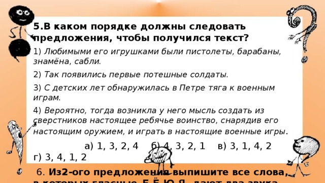 5.В каком порядке должны следовать предложения, чтобы получился текст? 1)  Любимыми его игрушками были пистолеты, барабаны, знамёна, сабли. 2)  Так появились первые потешные солдаты. 3)  С детских лет обнаружилась в Петре тяга к военным играм. 4)  Вероятно, тогда возникла у него мысль создать из сверстников настоящее ребячье воинство, снарядив  его настоящим оружием, и играть в настоящие военные игры .  а) 1, 3, 2, 4 б) 4, 3, 2, 1 в) 3, 1, 4, 2 г) 3, 4, 1, 2   6. Из2-ого предложения выпишите все слова, в которых гласные–Е-Ё-Ю-Я- дают два звука. 