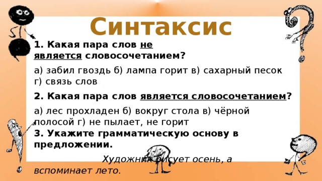 Синтаксис 1. Какая пара слов  не является  словосочетанием? а) забил гвоздь б) лампа горит в) сахарный песок г) связь слов 2. Какая пара слов  является словосочетанием ? а) лес прохладен б) вокруг стола в) чёрной полосой г) не пылает, не горит  3. Укажите грамматическую основу в предложении.  Художник рисует осень, а вспоминает лето. а) осень рисует б) художник рисует, вспоминает в) вспоминает лето г) рисует художник 