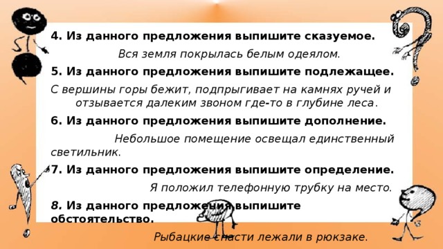 4. Из данного предложения выпишите сказуемое.  Вся земля покрылась белым одеялом. 5. Из данного предложения выпишите подлежащее. С вершины горы бежит, подпрыгивает на камнях ручей и отзывается далеким звоном где-то в глубине леса . 6. Из данного предложения выпишите дополнение.  Небольшое помещение освещал единственный светильник. 7. Из данного предложения выпишите определение.  Я положил телефонную трубку на место. 8.  Из данного предложения выпишите обстоятельство.  Рыбацкие снасти лежали в рюкзаке. 