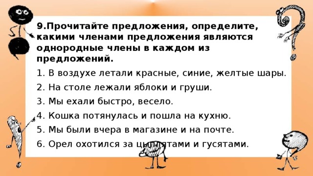 9.Прочитайте предложения, определите, какими членами предложения являются однородные члены в каждом из предложений. 1. В воздухе летали красные, синие, желтые шары. 2. На столе лежали яблоки и груши. 3. Мы ехали быстро, весело. 4. Кошка потянулась и пошла на кухню. 5. Мы были вчера в магазине и на почте. 6. Орел охотился за цыплятами и гусятами. 