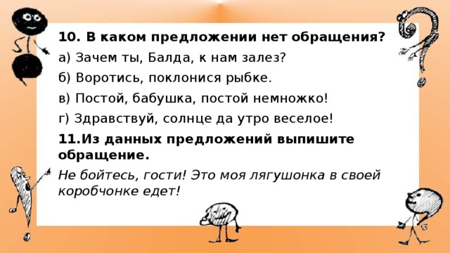 10. В каком предложении нет обращения? а) Зачем ты, Балда, к нам залез? б) Воротись, поклонися рыбке. в) Постой, бабушка, постой немножко! г) Здравствуй, солнце да утро веселое! 11.Из данных предложений выпишите обращение. Не бойтесь, гости! Это моя лягушонка в своей коробчонке едет! 