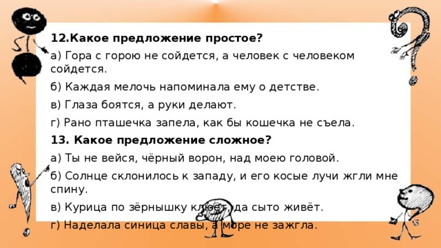12.Какое предложение простое? а) Гора с горою не сойдется, а человек с человеком сойдется. б) Каждая мелочь напоминала ему о детстве. в) Глаза боятся, а руки делают. г) Рано пташечка запела, как бы кошечка не съела. 13. Какое предложение сложное? а) Ты не вейся, чёрный ворон, над моею головой. б) Солнце склонилось к западу, и его косые лучи жгли мне спину.  в) Курица по зёрнышку клюёт, да сыто живёт. г) Наделала синица славы, а море не зажгла. 