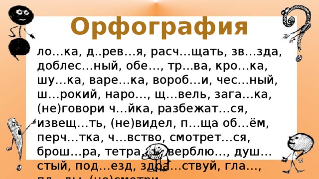Орфография ло…ка, д..рев…я, расч…щать, зв…зда, доблес…ный, обе…, тр...ва, кро…ка, шу…ка, варе…ка, вороб…и, чес…ный, ш…рокий, наро…, щ…вель, зага…ка, (не)говори ч…йка, разбежат…ся, извещ…ть, (не)видел, п…ща об…ём, перч…тка, ч…вство, смотрет…ся, брош…ра, тетра…ь, верблю…, душ…стый, под…езд, здра…ствуй, гла…, пл...ды, (не)смотри. 