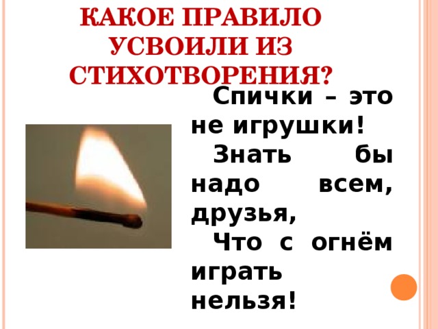 КАКОЕ ПРАВИЛО УСВОИЛИ ИЗ СТИХОТВОРЕНИЯ? Спички – это не игрушки! Знать бы надо всем, друзья, Что с огнём играть нельзя! 