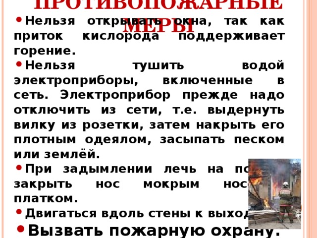 Нельзя открывать окна, так как приток кислорода поддерживает горение. Нельзя тушить водой электроприборы, включенные в сеть. Электроприбор прежде надо отключить из сети, т.е. выдернуть вилку из розетки, затем накрыть его плотным одеялом, засыпать песком или землёй. При задымлении лечь на пол, и закрыть нос мокрым носовым платком. Двигаться вдоль стены к выходу. Вызвать пожарную охрану. ПРОТИВОПОЖАРНЫЕ МЕРЫ   