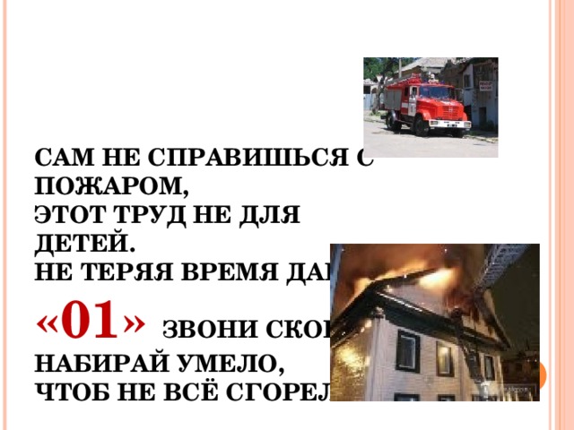 САМ НЕ СПРАВИШЬСЯ С ПОЖАРОМ,  ЭТОТ ТРУД НЕ ДЛЯ ДЕТЕЙ.  НЕ ТЕРЯЯ ВРЕМЯ ДАРОМ,  «01» ЗВОНИ СКОРЕЙ.  НАБИРАЙ УМЕЛО,  ЧТОБ НЕ ВСЁ СГОРЕЛО. 