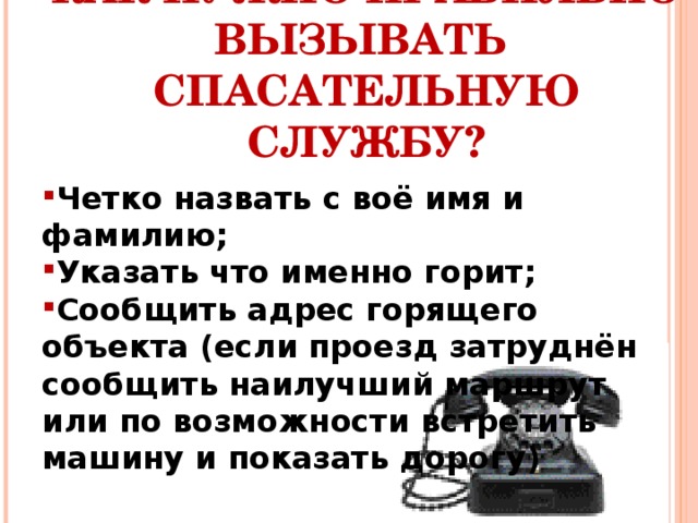 КАК НУЖНО ПРАВИЛЬНО ВЫЗЫВАТЬ СПАСАТЕЛЬНУЮ СЛУЖБУ? Четко назвать с воё имя и фамилию; Указать что именно горит; Сообщить адрес горящего объекта (если проезд затруднён сообщить наилучший маршрут или по возможности встретить машину и показать дорогу) 