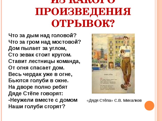 ИЗ КАКОГО ПРОИЗВЕДЕНИЯ ОТРЫВОК? Что за дым над головой? Что за гром над мостовой? Дом пылает за углом, Сто зевак стоит кругом. Ставит лестницы команда, От огня спасает дом. Весь чердак уже в огне, Бьются голуби в окне. На дворе полно ребят Дяде Стёпе говорят: -Неужели вместе с домом Наши голуби сгорят? «Дядя Стёпа» С.В. Михалков 