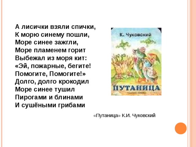 А лисички взяли спички, К морю синему пошли, Море синее зажгли, Море пламенем горит Выбежал из моря кит: «Эй, пожарные, бегите! Помогите, Помогите!» Долго, долго крокодил Море синее тушил Пирогами и блинами И сушёными грибами «Путаница» К.И. Чуковский 