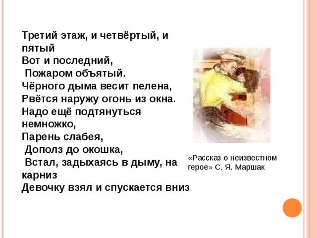 Третий этаж, и четвёртый, и пятый Вот и последний,  Пожаром объятый. Чёрного дыма весит пелена, Рвётся наружу огонь из окна. Надо ещё подтянуться немножко, Парень слабея,  Дополз до окошка,  Встал, задыхаясь в дыму, на карниз Девочку взял и спускается вниз «Рассказ о неизвестном герое» С. Я. Маршак 
