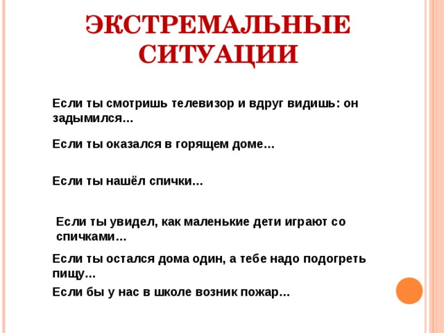 ЭКСТРЕМАЛЬНЫЕ СИТУАЦИИ Если ты смотришь телевизор и вдруг видишь: он задымился… Если ты оказался в горящем доме… Если ты нашёл спички… Если ты увидел, как маленькие дети играют со спичками… Если ты остался дома один, а тебе надо подогреть пищу… Если бы у нас в школе возник пожар… 