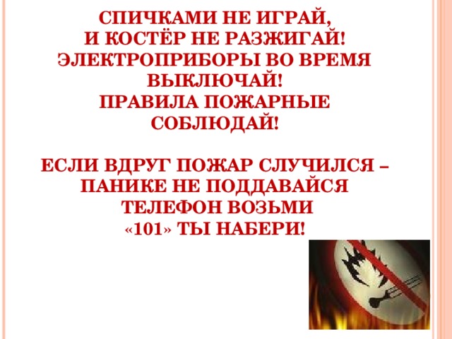 СПИЧКАМИ НЕ ИГРАЙ,  И КОСТЁР НЕ РАЗЖИГАЙ!  ЭЛЕКТРОПРИБОРЫ ВО ВРЕМЯ ВЫКЛЮЧАЙ!  ПРАВИЛА ПОЖАРНЫЕ СОБЛЮДАЙ!   ЕСЛИ ВДРУГ ПОЖАР СЛУЧИЛСЯ –  ПАНИКЕ НЕ ПОДДАВАЙСЯ  ТЕЛЕФОН ВОЗЬМИ  «101» ТЫ НАБЕРИ!    