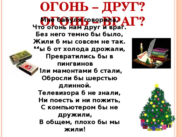 ОГОНЬ – ДРУГ?  ОГОНЬ – ВРАГ? Мне бабуля говорила, Что огонь нам друг и враг. Без него темно бы было, Жили б мы совсем не так. Мы б от холода дрожали, Превратились бы в пингвинов Или мамонтами б стали, Обросли бы шерстью длинной. Телевизора б не знали, Ни поесть и ни пожить, С компьютером бы не дружили, В общем, плохо бы мы жили! 