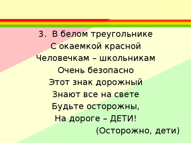 3. В белом треугольнике С окаемкой красной Человечкам – школьникам Очень безопасно Этот знак дорожный Знают все на свете Будьте осторожны, На дороге – ДЕТИ!  (Осторожно, дети) 