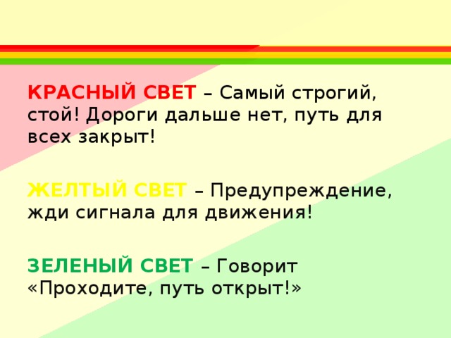 КРАСНЫЙ СВЕТ – Самый строгий, стой! Дороги дальше нет, путь для всех закрыт!  ЖЕЛТЫЙ СВЕТ – Предупреждение, жди сигнала для движения!  ЗЕЛЕНЫЙ СВЕТ – Говорит «Проходите, путь открыт!» 