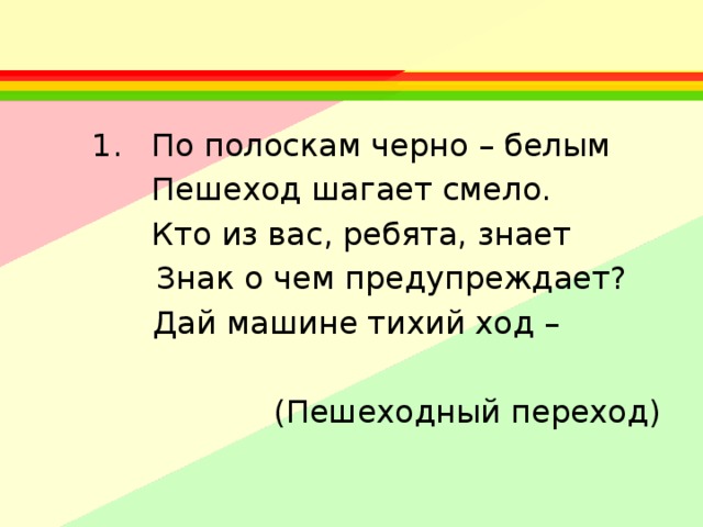  По полоскам черно – белым Пешеход шагает смело.  Кто из вас, ребята, знает  Знак о чем предупреждает?  Дай машине тихий ход –  (Пешеходный переход) 