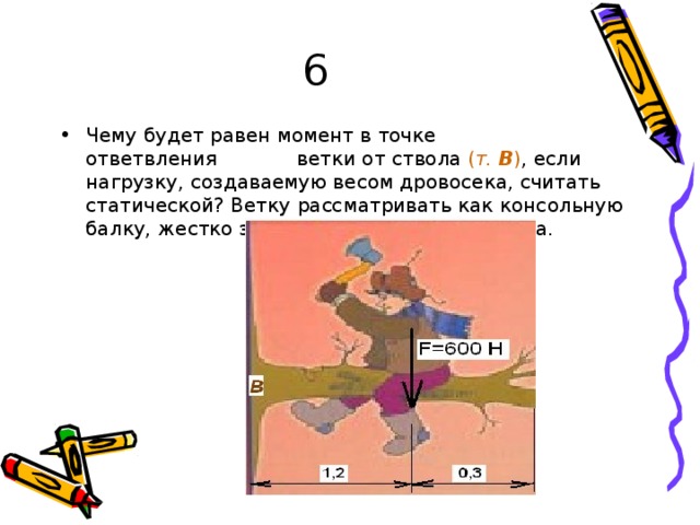 6 Ч ему  б у д е т  р а в е н  м о м е нт  в то ч к е  от в е т в л е н и я  в е т к и  о т с т в о ла  ( т .  В ) ,  е сли  н а г р уз к у, со зд а в а ем у ю в е с о м д р о в о с е к а ,  сч и т а т ь  с т а т и ч е с к о й?  В е т к у  р а сс м а т р и в а т ь  к а к к о н с о л ь н у ю ба л к у,  ж е с т к о  з а щ е м л е н н у ю с  о д н ог о  к о н ц а . 