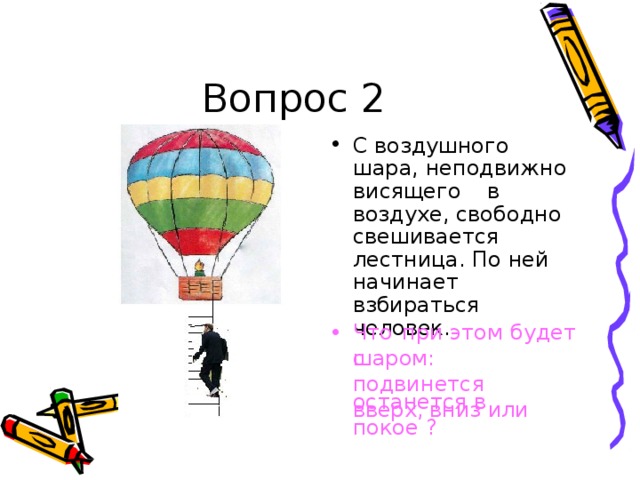 Во п рос 2 С во з д уш н о г о  ш а р а , н е п о д в и жн о в и с я ще го  в  воз д у х е, с воб о дн о с веш и в а ет с я л е с т ниц а . По  н ей  н а ч и н а е т  в зб и р ат ь с я че л о в е к . Ч то  при  э т о м  б уде т  с • ш а р о м : п о дв и н ет с я вв ер х ,  вн и з и ли о с т а н ет с я  в  по к ое ? 