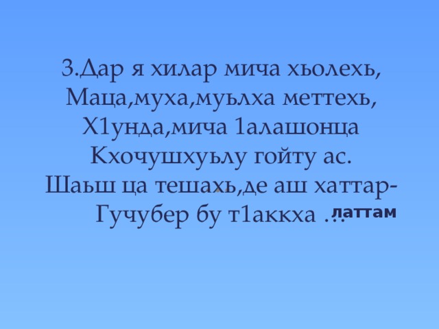  3.Дар я хилар мича хьолехь,  Маца,муха,муьлха меттехь,  Х1унда,мича 1алашонца  Кхочушхуьлу гойту ас.  Шаьш ца тешахь,де аш хаттар-  Гучубер бу т1аккха …   латтам 