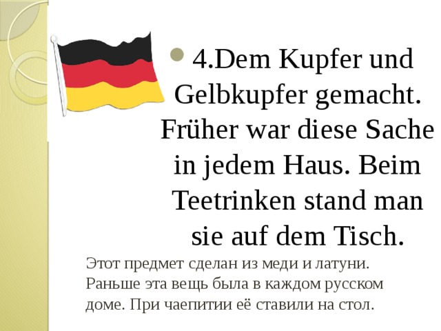 4.Dem Kupfer und Gelbkupfer gemacht. Früher war diese Sache in jedem Haus. Beim Teetrinken stand man sie auf dem Tisch. Этот предмет сделан из меди и латуни. Раньше эта вещь была в каждом русском доме. При чаепитии её ставили на стол. 