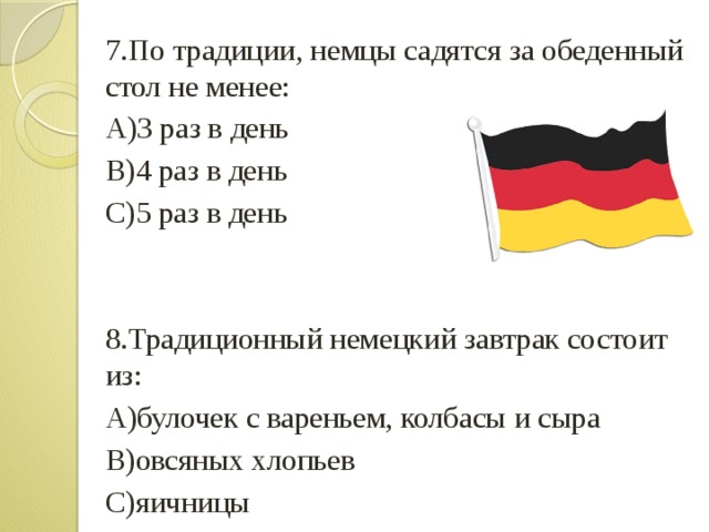 7.По традиции, немцы садятся за обеденный стол не менее: А)3 раз в день B)4 раз в день С)5 раз в день 8.Традиционный немецкий завтрак состоит из: А)булочек с вареньем, колбасы и сыра B)овсяных хлопьев С)яичницы 