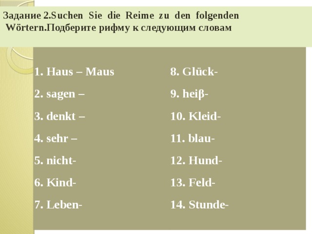 Задание 2.Suchen  Sie  die  Reime  zu  den  folgenden  Wörtern.Подберите рифму к следующим словам 1. Haus – Maus 2. sagen – 8. Glück- 3. denkt – 9. heiβ- 4. sehr – 10. Kleid- 5. nicht- 11. blau- 6. Kind- 12. Hund- 7. Leben- 13. Feld- 14. Stunde- 