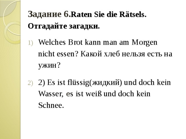 Задание 6. Raten Sie die Rätsels. Отгадайте загадки. Welches Brot kann man am Morgen nicht essen? Какой хлеб нельзя есть на ужин? 2) Es ist flüssig(жидкий) und doch kein Wasser, e s ist weiß und doch kein Schnee. 