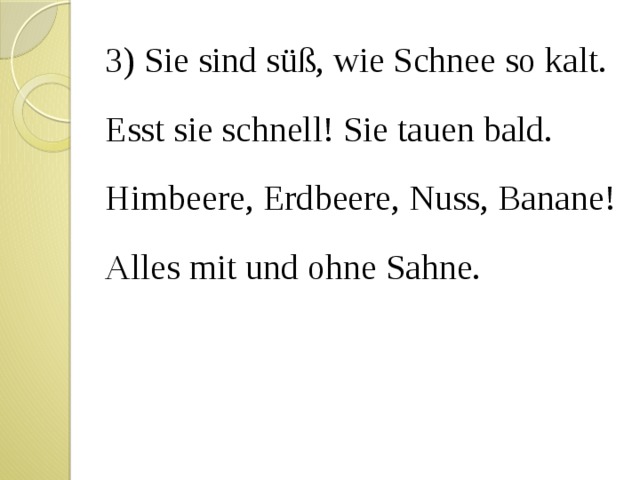 3) Sie sind süß, wie Schnee so kalt. Esst sie schnell! Sie tauen bald. Himbeere, Erdbeere, Nuss, Banane! Alles mit und ohne Sahne. 