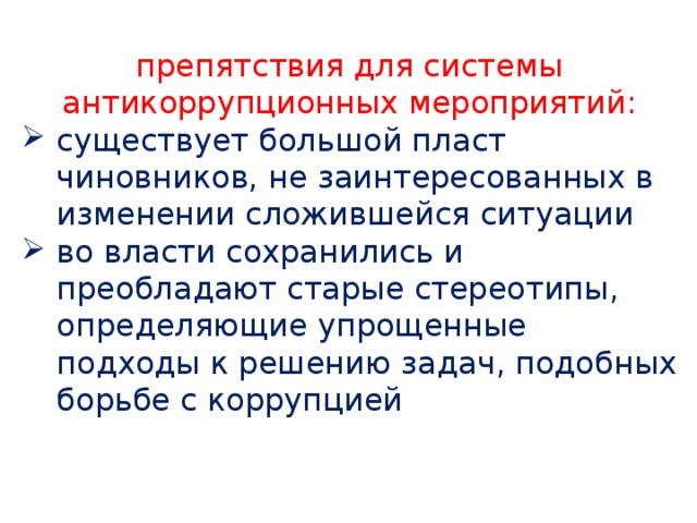препятствия для системы антикоррупционных мероприятий: существует большой пласт чиновников, не заинтересованных в изменении сложившейся ситуации во власти сохранились и преобладают старые стереотипы, определяющие упрощенные подходы к решению задач, подобных борьбе с коррупцией 