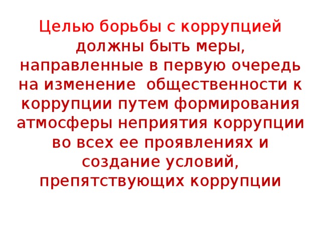 Целью борьбы с коррупцией должны быть меры, направленные в первую очередь на изменение общественности к коррупции путем формирования атмосферы неприятия коррупции во всех ее проявлениях и создание условий, препятствующих коррупции 