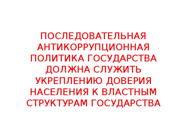 ПОСЛЕДОВАТЕЛЬНАЯ АНТИКОРРУПЦИОННАЯ ПОЛИТИКА ГОСУДАРСТВА ДОЛЖНА СЛУЖИТЬ УКРЕПЛЕНИЮ ДОВЕРИЯ НАСЕЛЕНИЯ К ВЛАСТНЫМ СТРУКТУРАМ ГОСУДАРСТВА 