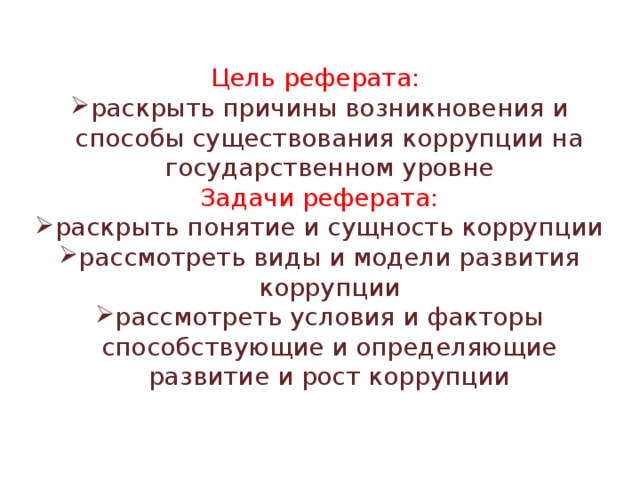 Цель реферата: раскрыть причины возникновения и способы существования коррупции на государственном уровне Задачи реферата: раскрыть понятие и сущность коррупции рассмотреть виды и модели развития коррупции рассмотреть условия и факторы способствующие и определяющие развитие и рост коррупции 