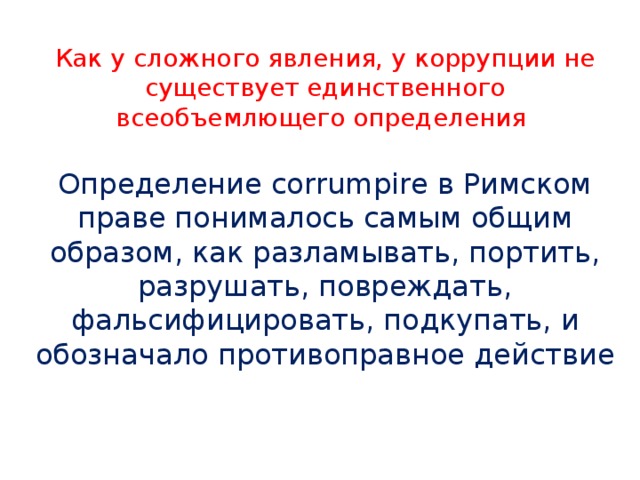 Как у сложного явления, у коррупции не существует единственного всеобъемлющего определения Определение corrumpire в Римском праве понималось самым общим образом, как разламывать, портить, разрушать, повреждать, фальсифицировать, подкупать, и обозначало противоправное действие 
