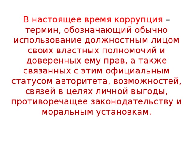 В настоящее время коррупция – термин, обозначающий обычно использование должностным лицом своих властных полномочий и доверенных ему прав, а также связанных с этим официальным статусом авторитета, возможностей, связей в целях личной выгоды, противоречащее законодательству и моральным установкам. 