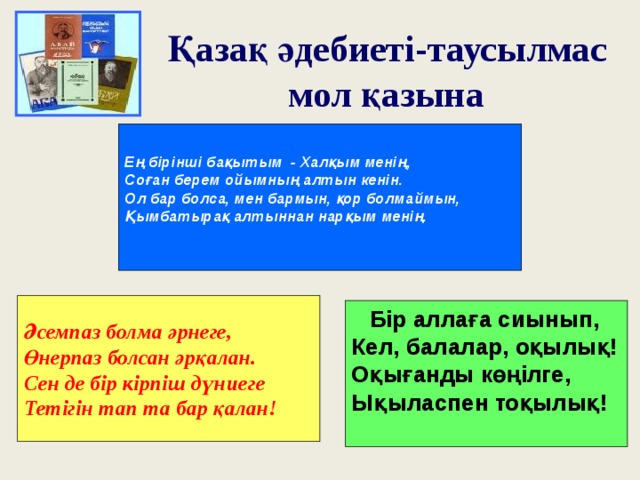 Қазақ әдебиеті-таусылмас  мол қазына  Ең бірінші бақытым - Халқым менің, Соған берем ойымның алтын кенін. Ол бар болса, мен бармын, қор болмаймын, Қымбатырақ алтыннан нарқым менің.  Әсемпаз болма әрнеге, Өнерпаз болсан әрқалан. Сен де бір кірпіш дүниеге Тетігін тап та бар қалан !  Бір аллаға сиынып, Кел, балалар, оқылық! Оқығанды көңілге, Ықыласпен тоқылық!   