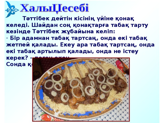    Тәттібек дейтін кісінің үйіне қонақ келеді. Шайдан соң қонақтарға табақ тарту кезінде Тәттібек жұбайына келіп:  Бір адамнан табақ тартсаң, онда екі табақ жетпей қалады. Екеу ара табақ тартсаң, онда екі табақ артылып қалады, онда не істеу керек ?  - деген екен. Сонда қонақ қанша, табақ қанша?           