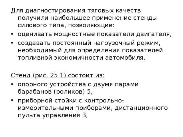Для диагностирования тяговых качеств получили наибольшее применение стенды силового типа, позволяющие: оценивать мощностные показатели двигателя, создавать постоянный нагрузочный режим, необходимый для определения показателей топливной экономичности автомобиля. Стенд (рис. 25.1) состоит из:  опорного устройства с двумя парами барабанов (роликов) 5, приборной стойки с контрольно-измерительными приборами, дистанционного пульта управления 3, 