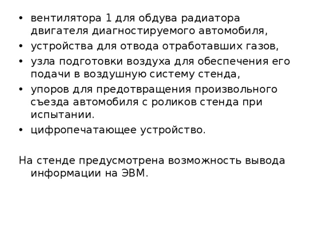 вентилятора 1 для обдува радиатора двигателя диагностируемого автомобиля, устройства для отвода отработавших газов, узла подготовки воздуха для обеспечения его подачи в воздушную систему стенда, упоров для предотвращения произвольного съезда автомобиля с роликов стенда при испытании. цифропечатающее устройство. На стенде предусмотрена возможность вывода информации на ЭВМ. 